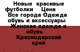 Новые, красивые футболки  › Цена ­ 550 - Все города Одежда, обувь и аксессуары » Женская одежда и обувь   . Краснодарский край